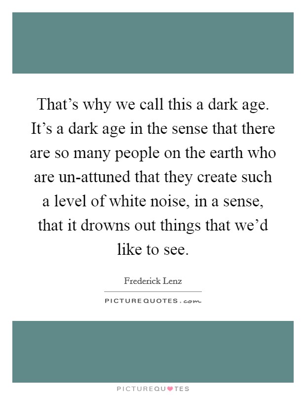 That's why we call this a dark age. It's a dark age in the sense that there are so many people on the earth who are un-attuned that they create such a level of white noise, in a sense, that it drowns out things that we'd like to see Picture Quote #1