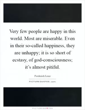 Very few people are happy in this world. Most are miserable. Even in their so-called happiness, they are unhappy; it is so short of ecstasy, of god-consciousness; it’s almost pitiful Picture Quote #1