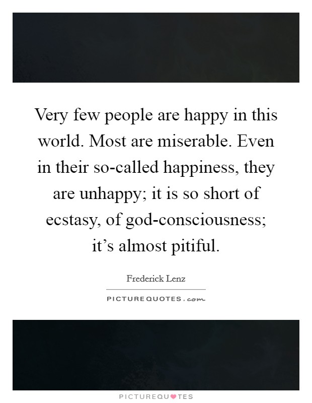Very few people are happy in this world. Most are miserable. Even in their so-called happiness, they are unhappy; it is so short of ecstasy, of god-consciousness; it's almost pitiful Picture Quote #1