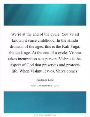 We’re at the end of the cycle. You’ve all known it since childhood. In the Hindu division of the ages, this is the Kali Yuga, the dark age. At the end of a cycle, Vishnu takes incarnation as a person. Vishnu is that aspect of God that preserves and protects life. When Vishnu leaves, Shiva comes Picture Quote #1