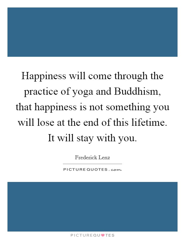 Happiness will come through the practice of yoga and Buddhism, that happiness is not something you will lose at the end of this lifetime. It will stay with you Picture Quote #1