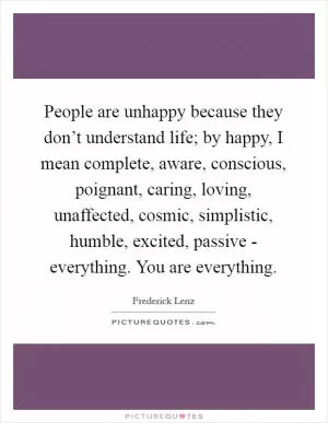 People are unhappy because they don’t understand life; by happy, I mean complete, aware, conscious, poignant, caring, loving, unaffected, cosmic, simplistic, humble, excited, passive - everything. You are everything Picture Quote #1