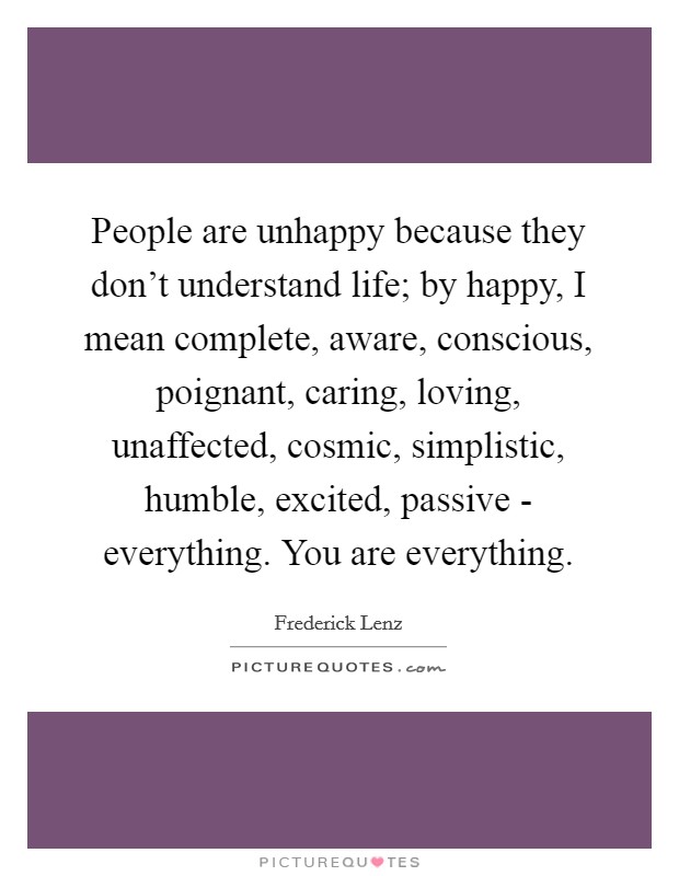 People are unhappy because they don't understand life; by happy, I mean complete, aware, conscious, poignant, caring, loving, unaffected, cosmic, simplistic, humble, excited, passive - everything. You are everything Picture Quote #1