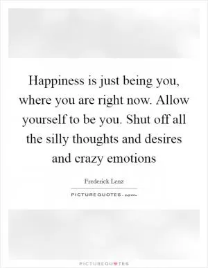 Happiness is just being you, where you are right now. Allow yourself to be you. Shut off all the silly thoughts and desires and crazy emotions Picture Quote #1