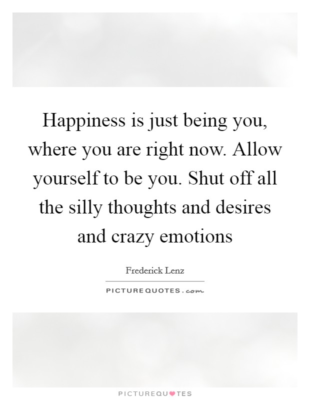 Happiness is just being you, where you are right now. Allow yourself to be you. Shut off all the silly thoughts and desires and crazy emotions Picture Quote #1