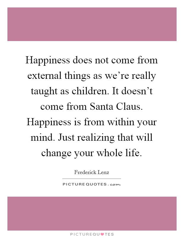 Happiness does not come from external things as we're really taught as children. It doesn't come from Santa Claus. Happiness is from within your mind. Just realizing that will change your whole life Picture Quote #1