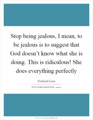 Stop being jealous, I mean, to be jealous is to suggest that God doesn’t know what she is doing. This is ridiculous! She does everything perfectly Picture Quote #1
