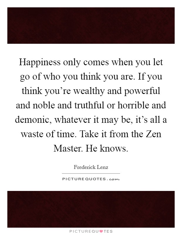 Happiness only comes when you let go of who you think you are. If you think you're wealthy and powerful and noble and truthful or horrible and demonic, whatever it may be, it's all a waste of time. Take it from the Zen Master. He knows Picture Quote #1