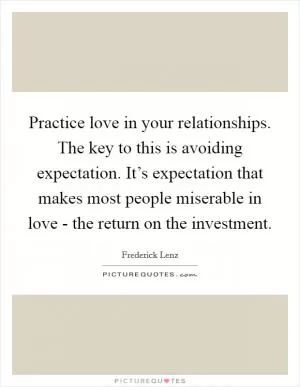 Practice love in your relationships. The key to this is avoiding expectation. It’s expectation that makes most people miserable in love - the return on the investment Picture Quote #1