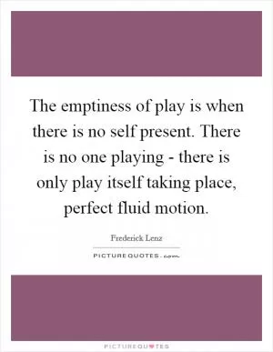 The emptiness of play is when there is no self present. There is no one playing - there is only play itself taking place, perfect fluid motion Picture Quote #1