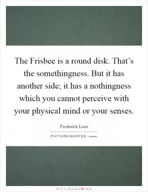 The Frisbee is a round disk. That’s the somethingness. But it has another side; it has a nothingness which you cannot perceive with your physical mind or your senses Picture Quote #1