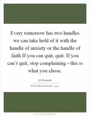Every tomorrow has two handles we can take hold of it with the handle of anxiety or the handle of faith If you can quit, quit. If you can’t quit, stop complaining - this is what you chose Picture Quote #1