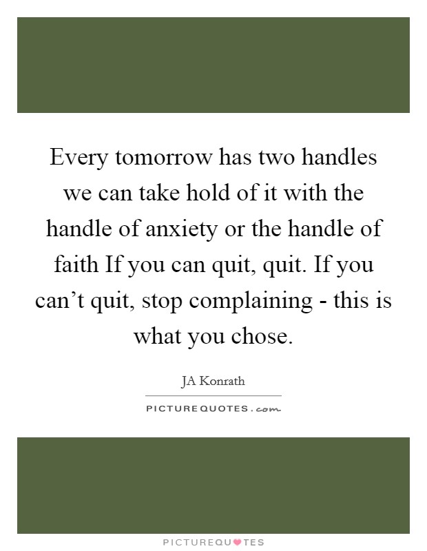 Every tomorrow has two handles we can take hold of it with the handle of anxiety or the handle of faith If you can quit, quit. If you can't quit, stop complaining - this is what you chose Picture Quote #1