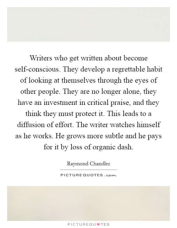 Writers who get written about become self-conscious. They develop a regrettable habit of looking at themselves through the eyes of other people. They are no longer alone, they have an investment in critical praise, and they think they must protect it. This leads to a diffusion of effort. The writer watches himself as he works. He grows more subtle and he pays for it by loss of organic dash Picture Quote #1