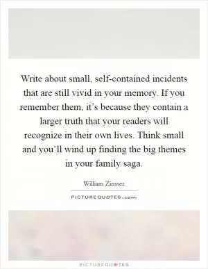 Write about small, self-contained incidents that are still vivid in your memory. If you remember them, it’s because they contain a larger truth that your readers will recognize in their own lives. Think small and you’ll wind up finding the big themes in your family saga Picture Quote #1