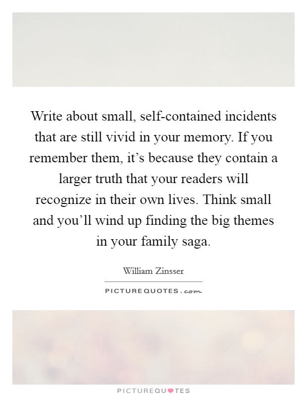 Write about small, self-contained incidents that are still vivid in your memory. If you remember them, it's because they contain a larger truth that your readers will recognize in their own lives. Think small and you'll wind up finding the big themes in your family saga Picture Quote #1