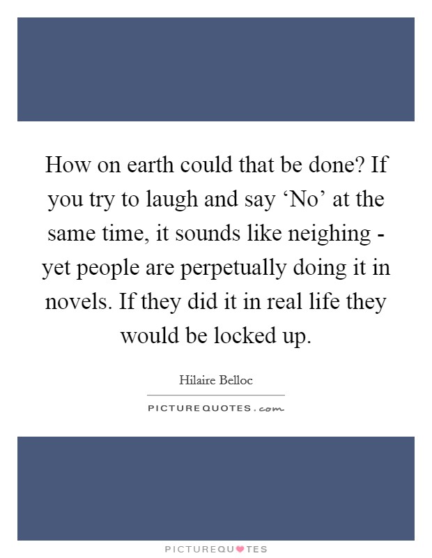 How on earth could that be done? If you try to laugh and say ‘No' at the same time, it sounds like neighing - yet people are perpetually doing it in novels. If they did it in real life they would be locked up Picture Quote #1