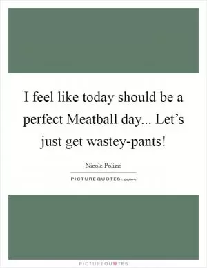 I feel like today should be a perfect Meatball day... Let’s just get wastey-pants! Picture Quote #1