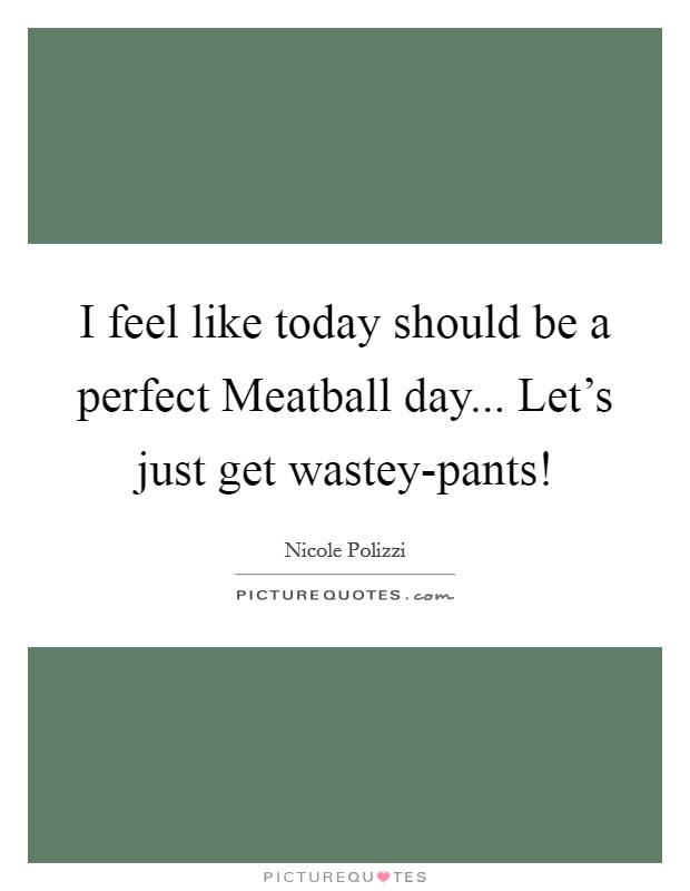 I feel like today should be a perfect Meatball day... Let's just get wastey-pants! Picture Quote #1