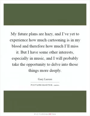My future plans are hazy, and I’ve yet to experience how much cartooning is in my blood and therefore how much I’ll miss it. But I have some other interests, especially in music, and I will probably take the opportunity to delve into those things more deeply Picture Quote #1