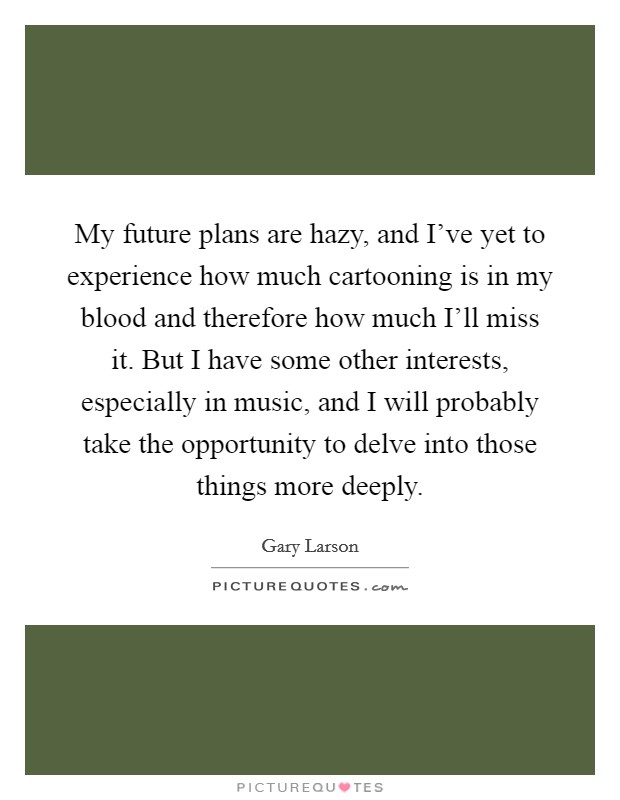 My future plans are hazy, and I've yet to experience how much cartooning is in my blood and therefore how much I'll miss it. But I have some other interests, especially in music, and I will probably take the opportunity to delve into those things more deeply Picture Quote #1