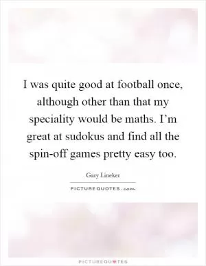 I was quite good at football once, although other than that my speciality would be maths. I’m great at sudokus and find all the spin-off games pretty easy too Picture Quote #1