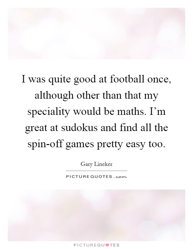 I was quite good at football once, although other than that my speciality would be maths. I'm great at sudokus and find all the spin-off games pretty easy too Picture Quote #1