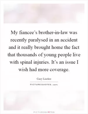 My fiancee’s brother-in-law was recently paralysed in an accident and it really brought home the fact that thousands of young people live with spinal injuries. It’s an issue I wish had more coverage Picture Quote #1
