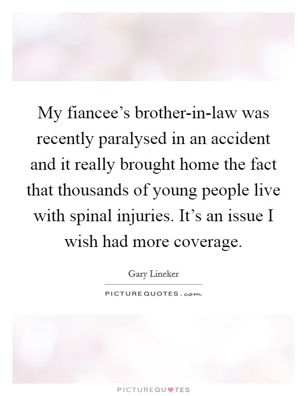 My fiancee's brother-in-law was recently paralysed in an accident and it really brought home the fact that thousands of young people live with spinal injuries. It's an issue I wish had more coverage Picture Quote #1