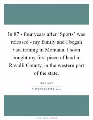 In  87 - four years after ‘Sports’ was released - my family and I began vacationing in Montana. I soon bought my first piece of land in Ravalli County, in the western part of the state Picture Quote #1