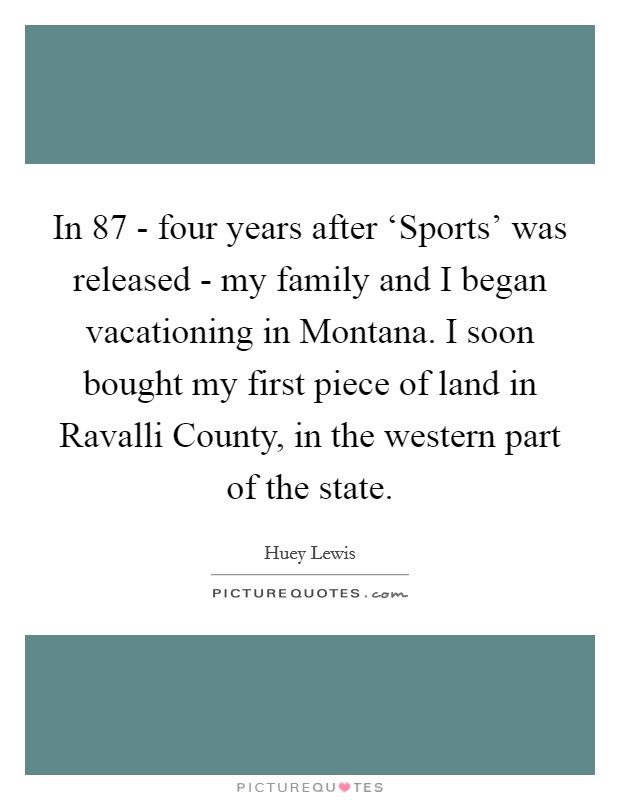 In  87 - four years after ‘Sports' was released - my family and I began vacationing in Montana. I soon bought my first piece of land in Ravalli County, in the western part of the state Picture Quote #1