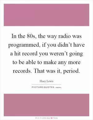 In the  80s, the way radio was programmed, if you didn’t have a hit record you weren’t going to be able to make any more records. That was it, period Picture Quote #1