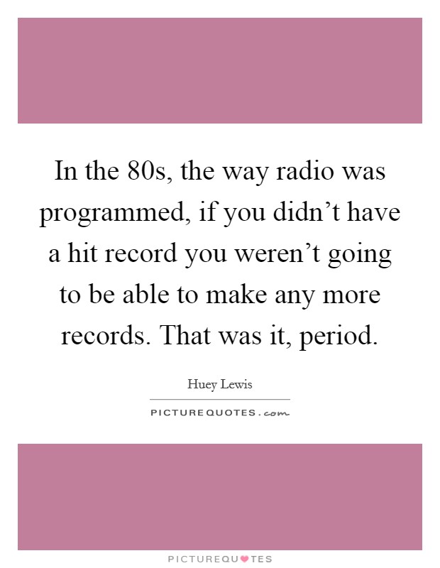 In the  80s, the way radio was programmed, if you didn't have a hit record you weren't going to be able to make any more records. That was it, period Picture Quote #1