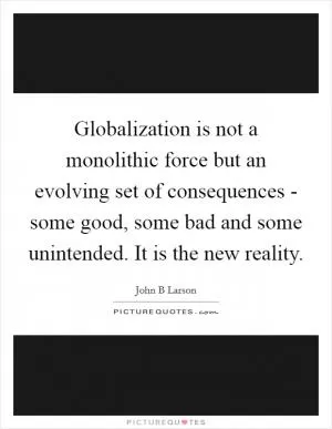 Globalization is not a monolithic force but an evolving set of consequences - some good, some bad and some unintended. It is the new reality Picture Quote #1