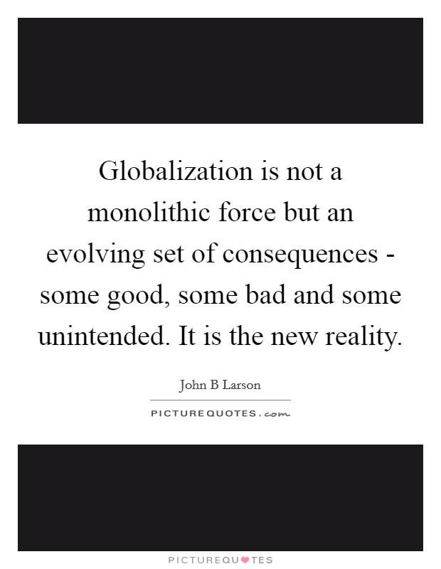 Globalization is not a monolithic force but an evolving set of consequences - some good, some bad and some unintended. It is the new reality Picture Quote #1