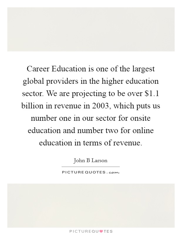 Career Education is one of the largest global providers in the higher education sector. We are projecting to be over $1.1 billion in revenue in 2003, which puts us number one in our sector for onsite education and number two for online education in terms of revenue Picture Quote #1