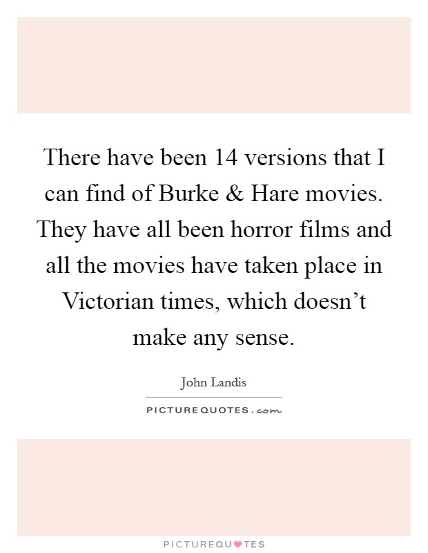 There have been 14 versions that I can find of Burke and Hare movies. They have all been horror films and all the movies have taken place in Victorian times, which doesn't make any sense Picture Quote #1