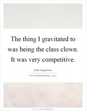 The thing I gravitated to was being the class clown. It was very competitive Picture Quote #1