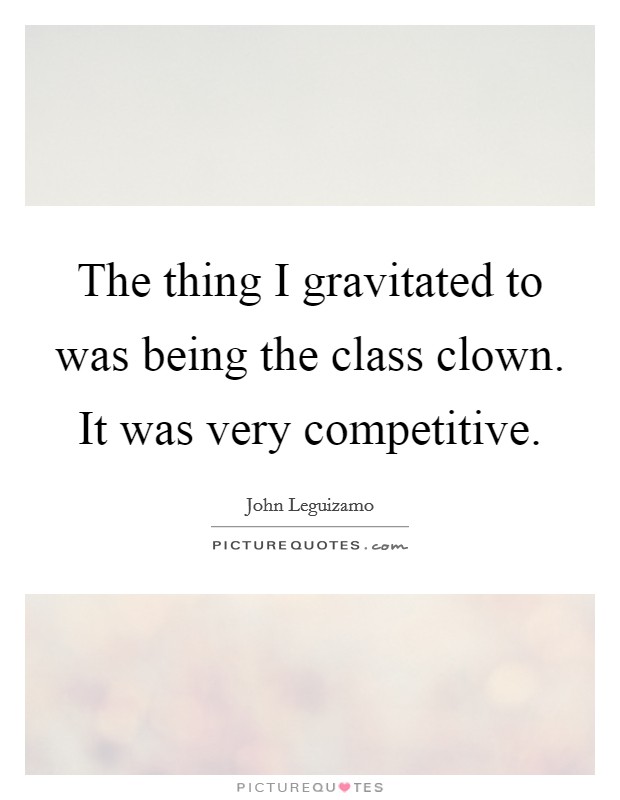 The thing I gravitated to was being the class clown. It was very competitive Picture Quote #1