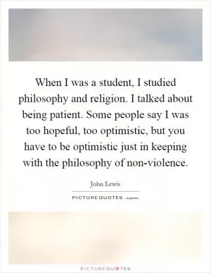 When I was a student, I studied philosophy and religion. I talked about being patient. Some people say I was too hopeful, too optimistic, but you have to be optimistic just in keeping with the philosophy of non-violence Picture Quote #1