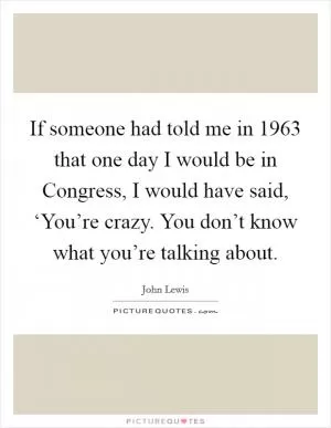 If someone had told me in 1963 that one day I would be in Congress, I would have said, ‘You’re crazy. You don’t know what you’re talking about Picture Quote #1