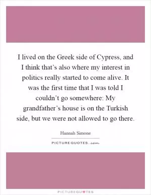 I lived on the Greek side of Cypress, and I think that’s also where my interest in politics really started to come alive. It was the first time that I was told I couldn’t go somewhere: My grandfather’s house is on the Turkish side, but we were not allowed to go there Picture Quote #1
