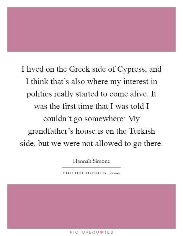 I lived on the Greek side of Cypress, and I think that's also where my interest in politics really started to come alive. It was the first time that I was told I couldn't go somewhere: My grandfather's house is on the Turkish side, but we were not allowed to go there Picture Quote #1