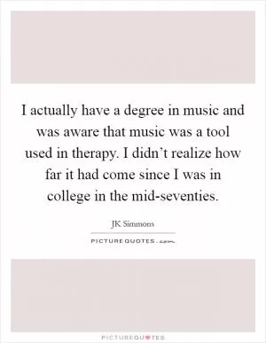 I actually have a degree in music and was aware that music was a tool used in therapy. I didn’t realize how far it had come since I was in college in the mid-seventies Picture Quote #1