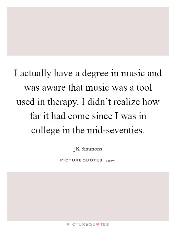 I actually have a degree in music and was aware that music was a tool used in therapy. I didn't realize how far it had come since I was in college in the mid-seventies Picture Quote #1