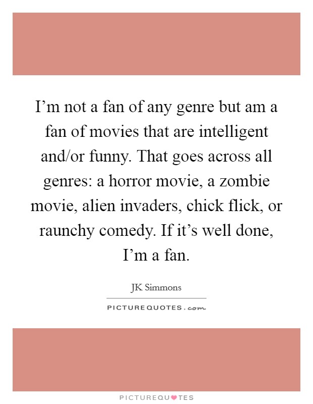 I'm not a fan of any genre but am a fan of movies that are intelligent and/or funny. That goes across all genres: a horror movie, a zombie movie, alien invaders, chick flick, or raunchy comedy. If it's well done, I'm a fan Picture Quote #1