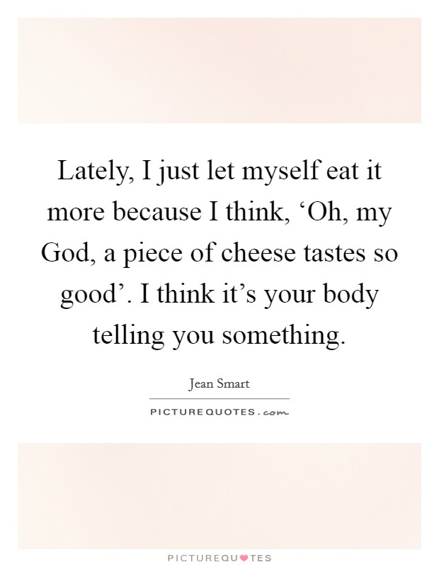 Lately, I just let myself eat it more because I think, ‘Oh, my God, a piece of cheese tastes so good'. I think it's your body telling you something Picture Quote #1