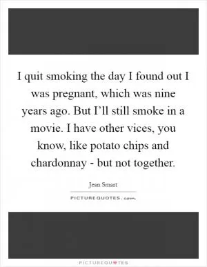 I quit smoking the day I found out I was pregnant, which was nine years ago. But I’ll still smoke in a movie. I have other vices, you know, like potato chips and chardonnay - but not together Picture Quote #1