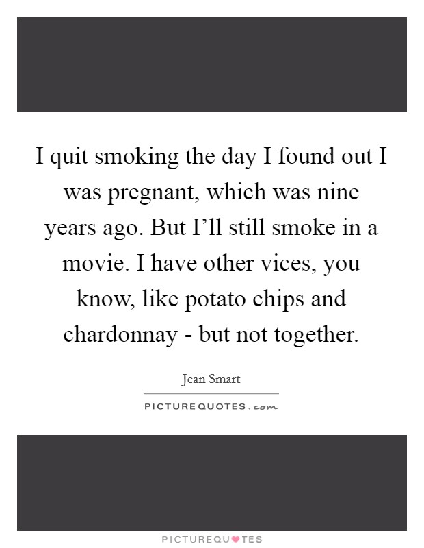 I quit smoking the day I found out I was pregnant, which was nine years ago. But I'll still smoke in a movie. I have other vices, you know, like potato chips and chardonnay - but not together Picture Quote #1