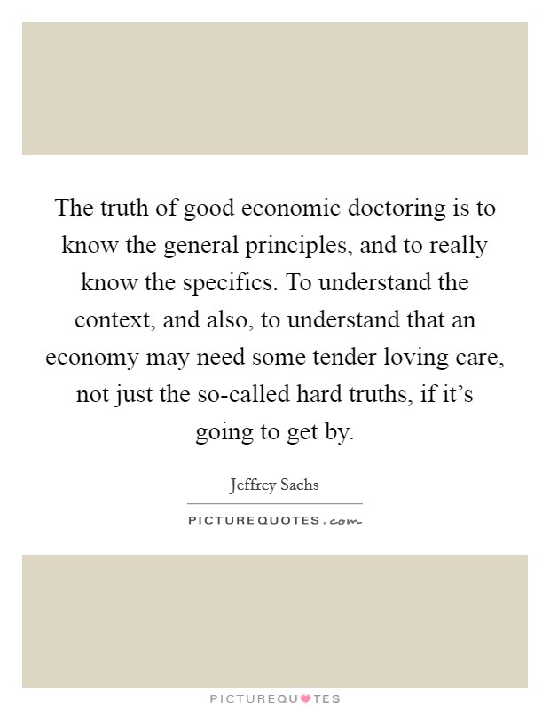 The truth of good economic doctoring is to know the general principles, and to really know the specifics. To understand the context, and also, to understand that an economy may need some tender loving care, not just the so-called hard truths, if it's going to get by Picture Quote #1